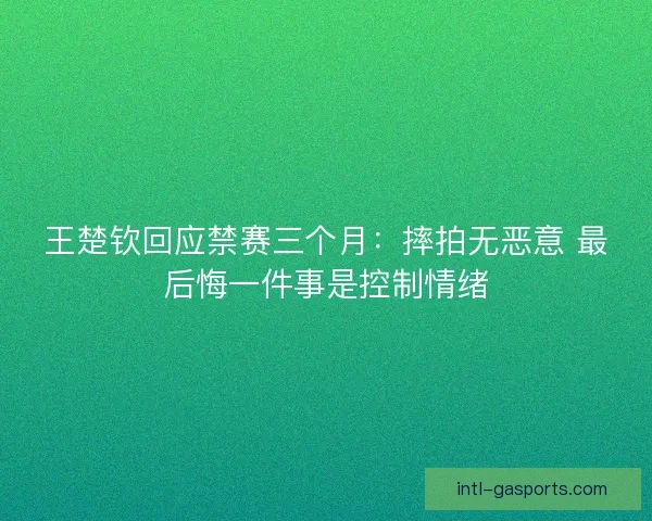王楚钦回应禁赛三个月：摔拍无恶意 最后悔一件事是控制情绪