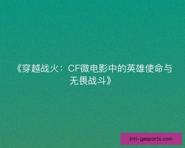 《穿越战火：CF微电影中的英雄使命与无畏战斗》