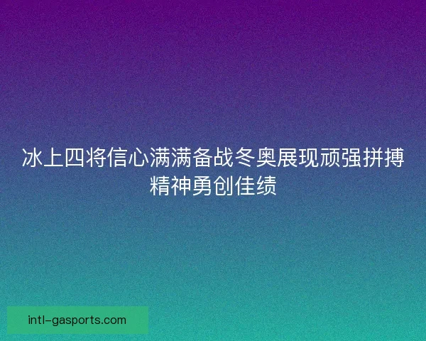 冰上四将信心满满备战冬奥展现顽强拼搏精神勇创佳绩