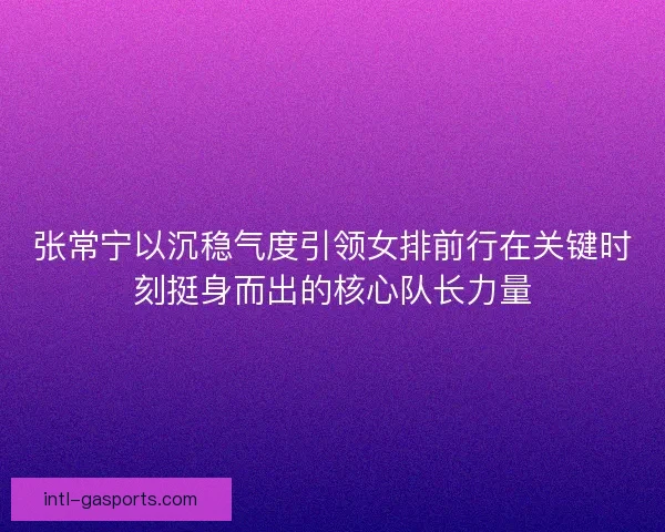 张常宁以沉稳气度引领女排前行在关键时刻挺身而出的核心队长力量