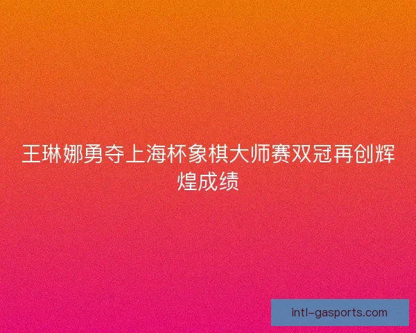 王琳娜勇夺上海杯象棋大师赛双冠再创辉煌成绩