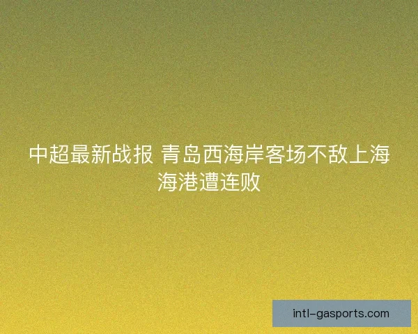 中超最新战报 青岛西海岸客场不敌上海海港遭连败
