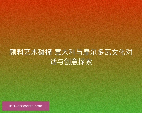 颜料艺术碰撞 意大利与摩尔多瓦文化对话与创意探索