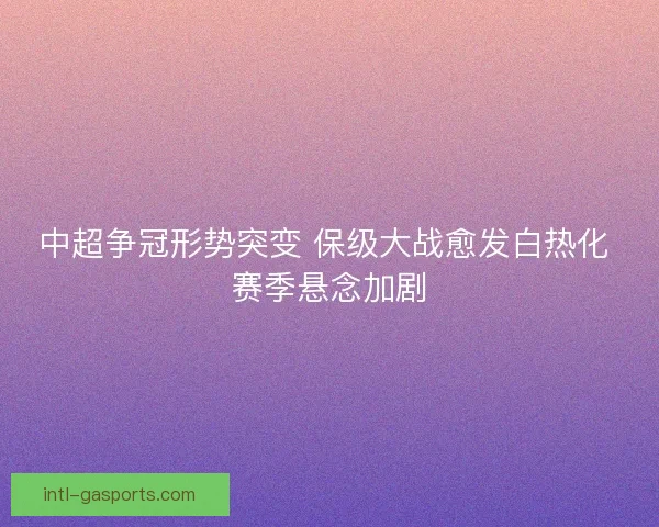 中超争冠形势突变 保级大战愈发白热化 赛季悬念加剧