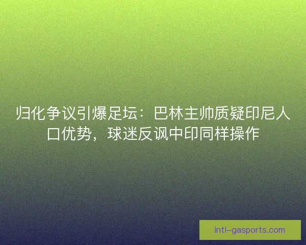 归化争议引爆足坛：巴林主帅质疑印尼人口优势，球迷反讽中印同样操作