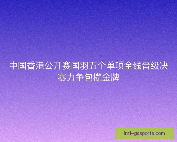 中国香港公开赛国羽五个单项全线晋级决赛力争包揽金牌
