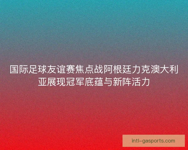 国际足球友谊赛焦点战阿根廷力克澳大利亚展现冠军底蕴与新阵活力