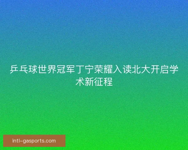 乒乓球世界冠军丁宁荣耀入读北大开启学术新征程