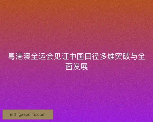 粤港澳全运会见证中国田径多维突破与全面发展