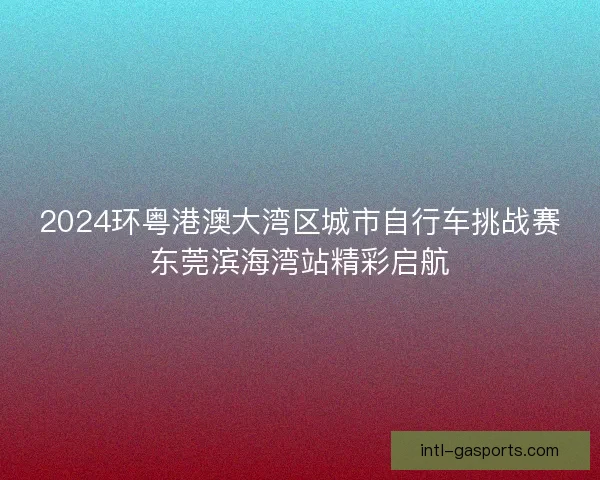 2024环粤港澳大湾区城市自行车挑战赛东莞滨海湾站精彩启航
