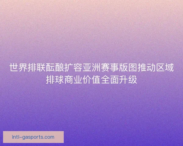 世界排联酝酿扩容亚洲赛事版图推动区域排球商业价值全面升级