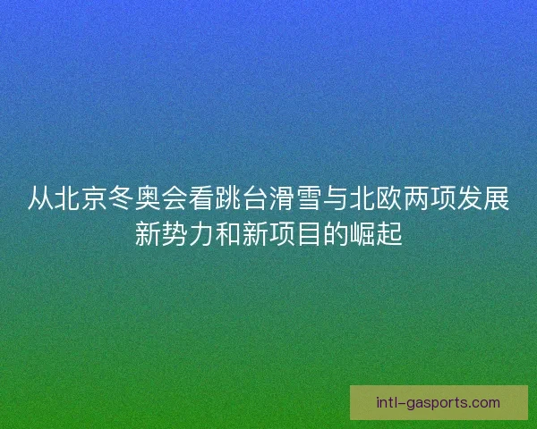 从北京冬奥会看跳台滑雪与北欧两项发展新势力和新项目的崛起