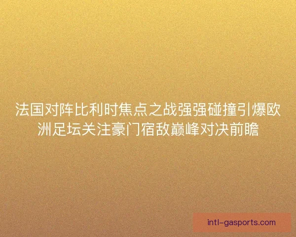 法国对阵比利时焦点之战强强碰撞引爆欧洲足坛关注豪门宿敌巅峰对决前瞻